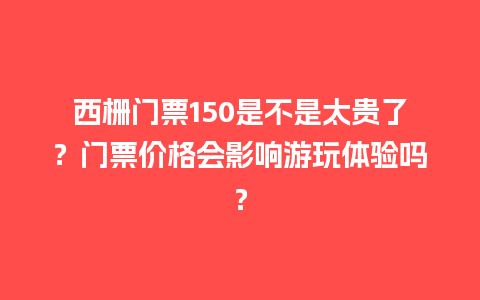 西栅门票150是不是太贵了？门票价格会影响游玩体验吗？