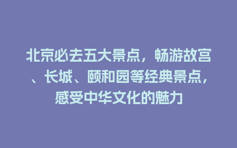 北京必去五大景点，畅游故宫、长城、颐和园等经典景点，感受中华文化的魅力