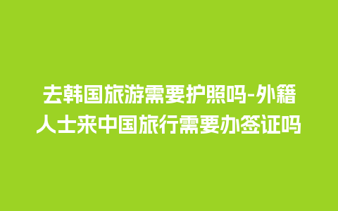 去韩国旅游需要护照吗-外籍人士来中国旅行需要办签证吗