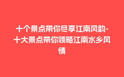 十个景点带你尽享江南风韵-十大景点带你领略江南水乡风情