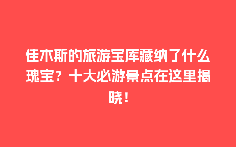 佳木斯的旅游宝库藏纳了什么瑰宝？十大必游景点在这里揭晓！