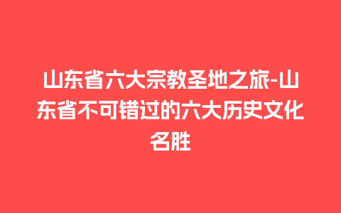 山东省六大宗教圣地之旅-山东省不可错过的六大历史文化名胜