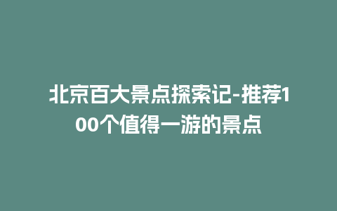 北京百大景点探索记-推荐100个值得一游的景点