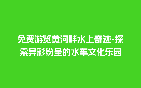 免费游览黄河畔水上奇迹-探索异彩纷呈的水车文化乐园