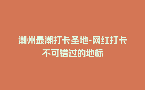 潮州最潮打卡圣地-网红打卡不可错过的地标