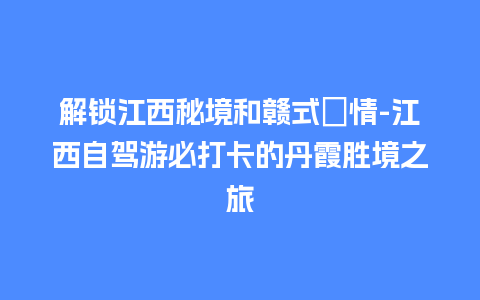 解锁江西秘境和赣式風情-江西自驾游必打卡的丹霞胜境之旅