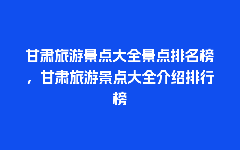 甘肃旅游景点大全景点排名榜，甘肃旅游景点大全介绍排行榜