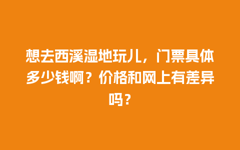 想去西溪湿地玩儿，门票具体多少钱啊？价格和网上有差异吗？