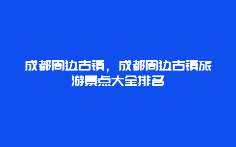 成都周边古镇，成都周边古镇旅游景点大全排名