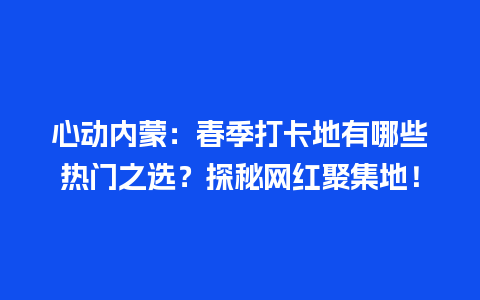 心动内蒙：春季打卡地有哪些热门之选？探秘网红聚集地！