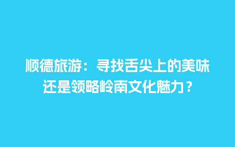 顺德旅游：寻找舌尖上的美味还是领略岭南文化魅力？