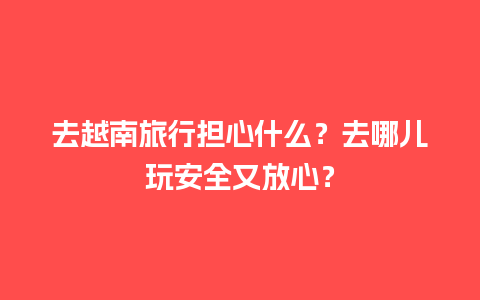 去越南旅行担心什么？去哪儿玩安全又放心？