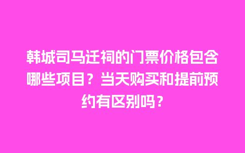 韩城司马迁祠的门票价格包含哪些项目？当天购买和提前预约有区别吗？