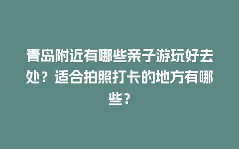 青岛附近有哪些亲子游玩好去处？适合拍照打卡的地方有哪些？