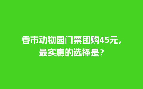 香市动物园门票团购45元，最实惠的选择是？