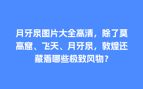 月牙泉图片大全高清，除了莫高窟、飞天、月牙泉，敦煌还藏着哪些极致风物？