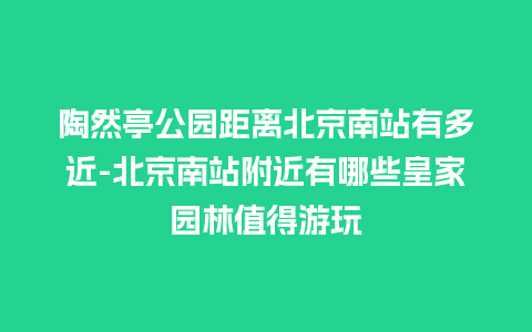 陶然亭公园距离北京南站有多近-北京南站附近有哪些皇家园林值得游玩