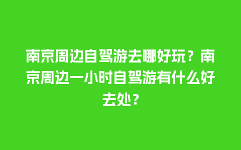 南京周边自驾游去哪好玩？南京周边一小时自驾游有什么好去处？