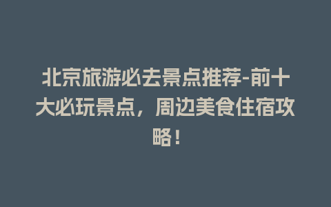 北京旅游必去景点推荐-前十大必玩景点，周边美食住宿攻略！