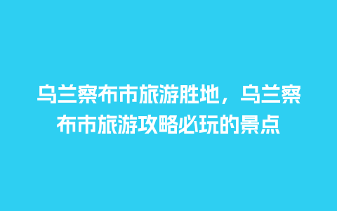 乌兰察布市旅游胜地，乌兰察布市旅游攻略必玩的景点