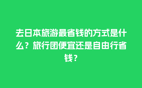 去日本旅游最省钱的方式是什么？旅行团便宜还是自由行省钱？