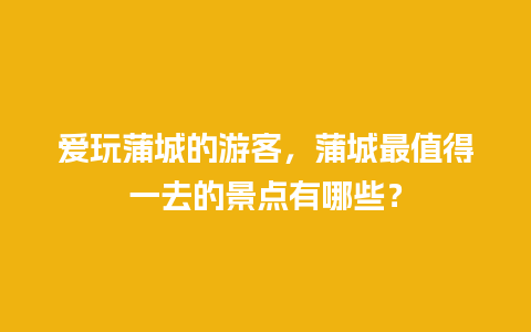 爱玩蒲城的游客，蒲城最值得一去的景点有哪些？