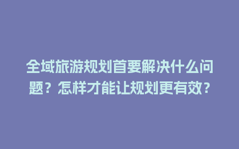 全域旅游规划首要解决什么问题？怎样才能让规划更有效？