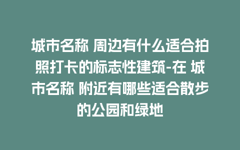 城市名称 周边有什么适合拍照打卡的标志性建筑-在 城市名称 附近有哪些适合散步的公园和绿地