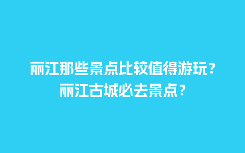 丽江那些景点比较值得游玩？丽江古城必去景点？