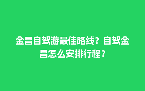 金昌自驾游最佳路线？自驾金昌怎么安排行程？