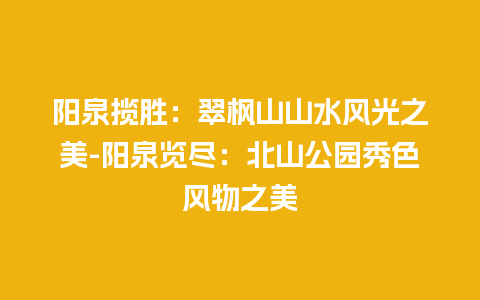 阳泉揽胜：翠枫山山水风光之美-阳泉览尽：北山公园秀色风物之美