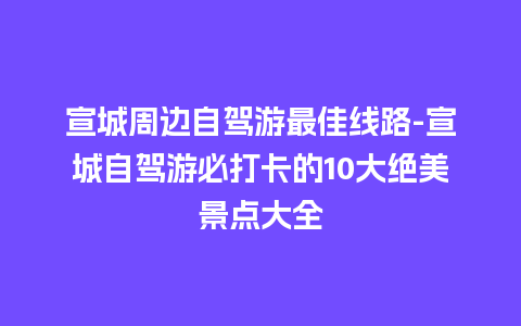 宣城周边自驾游最佳线路-宣城自驾游必打卡的10大绝美景点大全