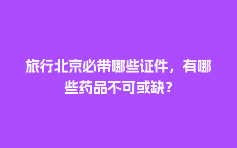 旅行北京必带哪些证件，有哪些药品不可或缺？