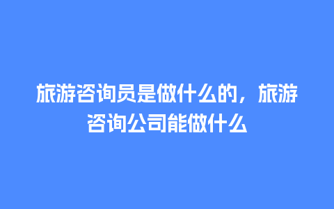 旅游咨询员是做什么的，旅游咨询公司能做什么