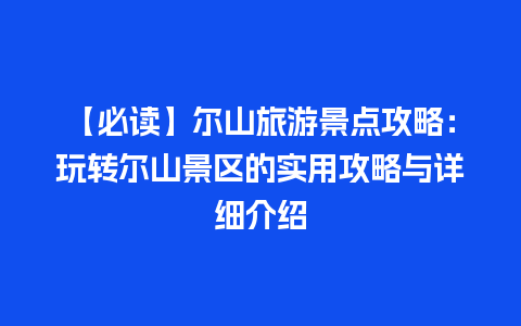 【必读】尔山旅游景点攻略：玩转尔山景区的实用攻略与详细介绍