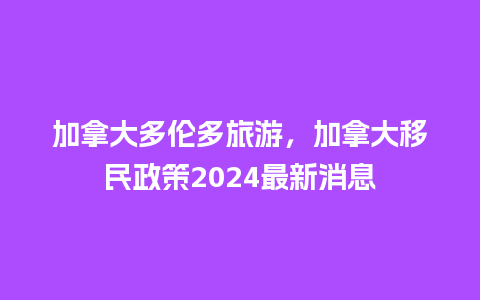 加拿大多伦多旅游，加拿大移民政策2024最新消息