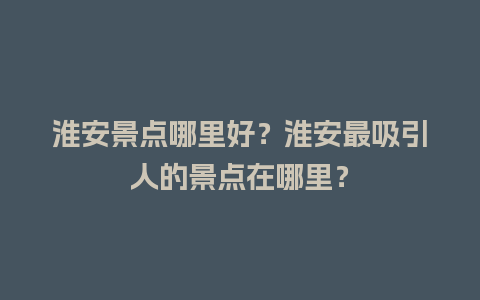 淮安景点哪里好？淮安最吸引人的景点在哪里？