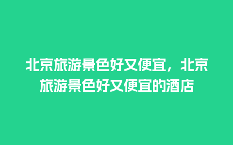 北京旅游景色好又便宜，北京旅游景色好又便宜的酒店