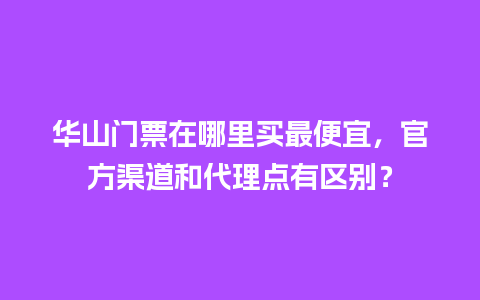 华山门票在哪里买最便宜，官方渠道和代理点有区别？