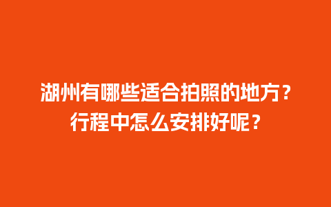 湖州有哪些适合拍照的地方？行程中怎么安排好呢？