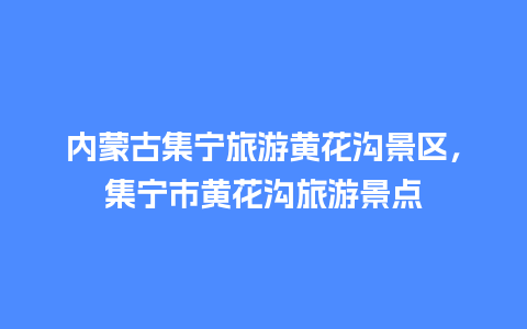 内蒙古集宁旅游黄花沟景区，集宁市黄花沟旅游景点