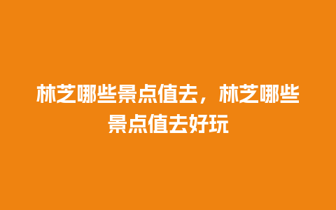 林芝哪些景点值去，林芝哪些景点值去好玩