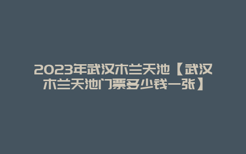 2024年武汉木兰天池【武汉木兰天池门票多少钱一张】