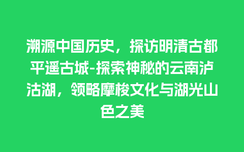 溯源中国历史，探访明清古都平遥古城-探索神秘的云南泸沽湖，领略摩梭文化与湖光山色之美