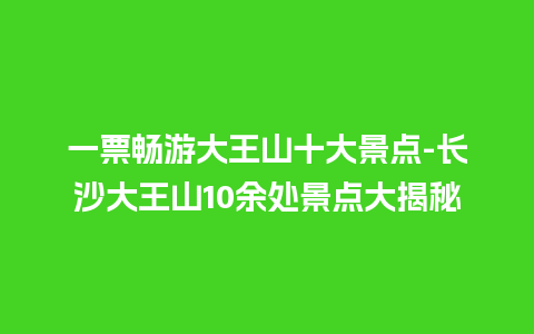 一票畅游大王山十大景点-长沙大王山10余处景点大揭秘