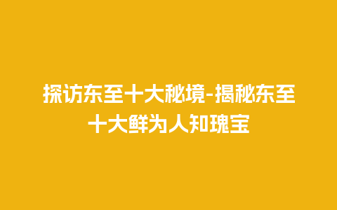 探访东至十大秘境-揭秘东至十大鲜为人知瑰宝