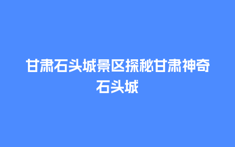 甘肃石头城景区探秘甘肃神奇石头城