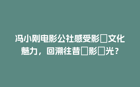 冯小刚电影公社感受影視文化魅力，回溯往昔電影時光？