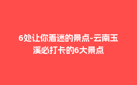 6处让你着迷的景点-云南玉溪必打卡的6大景点