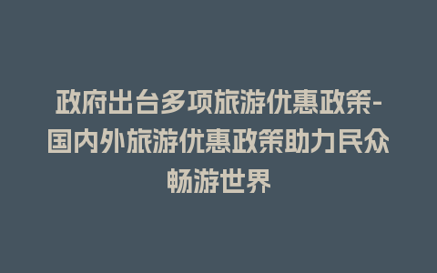 政府出台多项旅游优惠政策-国内外旅游优惠政策助力民众畅游世界